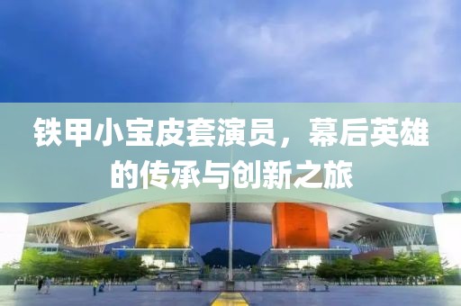 铁甲小宝皮套演员，幕后英雄的传承与创新之旅