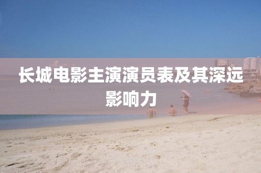 长城电影主演演员表及其深远影响力