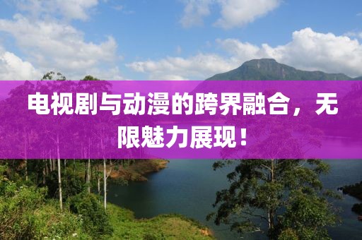 电视剧与动漫的跨界融合，无限魅力展现！