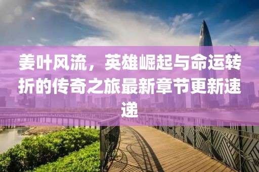 姜叶风流，英雄崛起与命运转折的传奇之旅最新章节更新速递