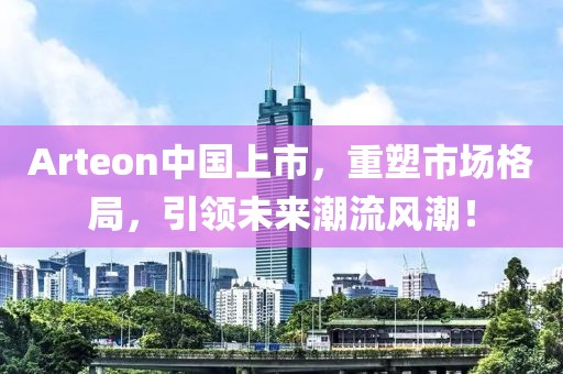 Arteon中国上市，重塑市场格局，引领未来潮流风潮！