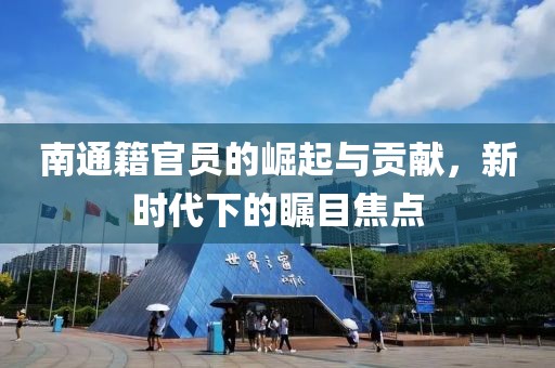 南通籍官员的崛起与贡献，新时代下的瞩目焦点