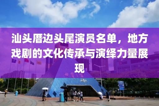 汕头厝边头尾演员名单，地方戏剧的文化传承与演绎力量展现