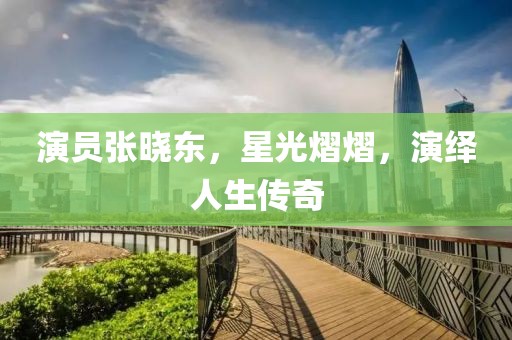 演员张晓东，星光熠熠，演绎人生传奇