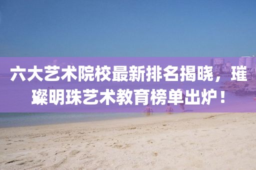 六大艺术院校最新排名揭晓，璀璨明珠艺术教育榜单出炉！