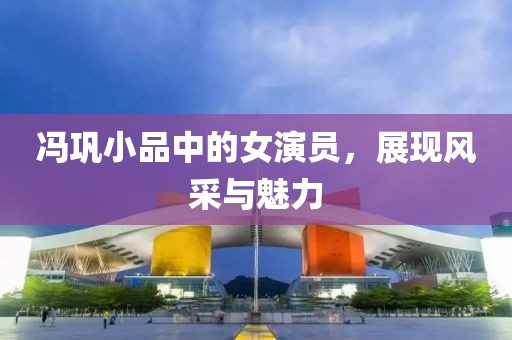 冯巩小品中的女演员，展现风采与魅力