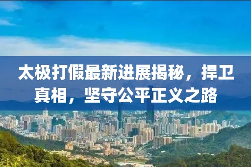 太极打假最新进展揭秘，捍卫真相，坚守公平正义之路