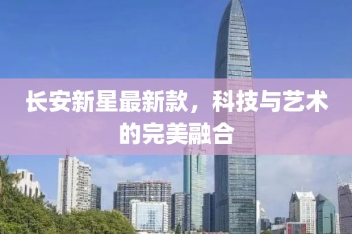 长安新星最新款，科技与艺术的完美融合