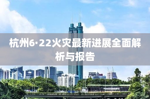 杭州6·22火灾最新进展全面解析与报告