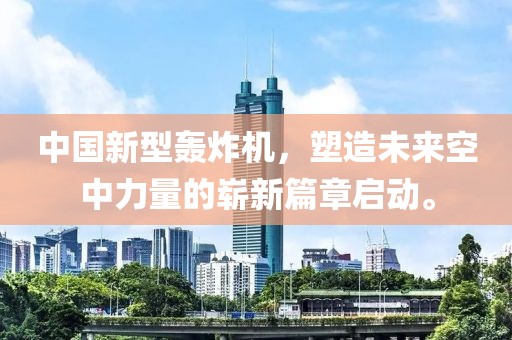 中国新型轰炸机，塑造未来空中力量的崭新篇章启动。