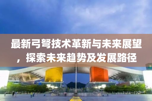 最新弓弩技术革新与未来展望，探索未来趋势及发展路径