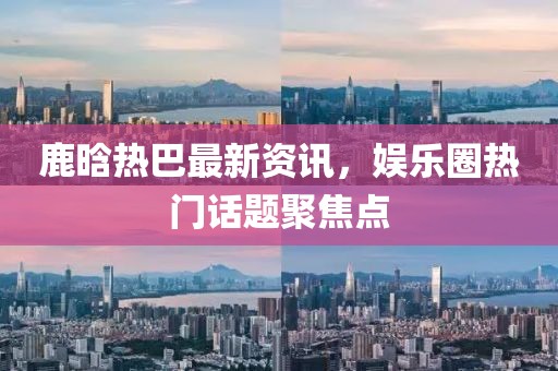 鹿晗热巴最新资讯，娱乐圈热门话题聚焦点